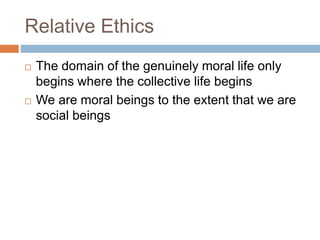 Relative Ethics
 The domain of the genuinely moral life only
begins where the collective life begins
 We are moral beings to the extent that we are
social beings
 