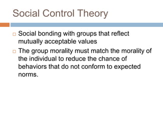 Social Control Theory
 Social bonding with groups that reflect
mutually acceptable values
 The group morality must match the morality of
the individual to reduce the chance of
behaviors that do not conform to expected
norms.
 
