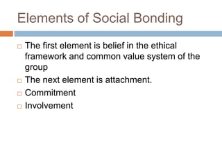 Elements of Social Bonding
 The first element is belief in the ethical
framework and common value system of the
group
 The next element is attachment.
 Commitment
 Involvement
 