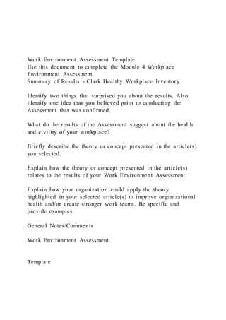 Work Environment Assessment Template
Use this document to complete the Module 4 Workplace
Environment Assessment.
Summary of Results - Clark Healthy Workplace Inventory
Identify two things that surprised you about the results. Also
identify one idea that you believed prior to conducting the
Assessment that was confirmed.
What do the results of the Assessment suggest about the health
and civility of your workplace?
Briefly describe the theory or concept presented in the article(s)
you selected.
Explain how the theory or concept presented in the article(s)
relates to the results of your Work Environment Assessment.
Explain how your organization could apply the theory
highlighted in your selected article(s) to improve organizational
health and/or create stronger work teams. Be specific and
provide examples.
General Notes/Comments
Work Environment Assessment
Template
 