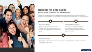Benefits for Employees
Boosting Morale, Engagement, and Skill Development
Empowering employees through WPM leads to a more satisfied and committed workforce. When
employees have a voice, they feel valued, which directly impacts their motivation and personal growth.
Increased Morale
Employees who participate in decision-
making report higher job satisfaction and a
stronger sense of belonging. (Smith & Jones,
2020)
Enhanced Engagement
Active involvement cultivates a deeper
commitment to organizational goals,
reducing absenteeism and turnover rates.
(Brown et al., 2021)
Skill Development
Participation in management processes hones critical thinking, leadership, and communication
skills. (Davis & Clark, 2022)
 