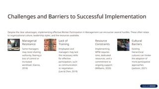 Challenges and Barriers to Successful Implementation
Despite the clear advantages, implementing effective Worker Participation in Management can encounter several hurdles. These often relate
to organizational culture, leadership styles, and the resources available.
Managerial
Resistance
Some managers
may resist sharing
authority, fearing a
loss of control or
increased
workload. (Garcia,
2018)
Lack of
Training
Employees and
managers may lack
the necessary skills
for effective
participation, such
as communication
or negotiation.
(Lee & Chen, 2019)
Resource
Constraints
Implementing
WPM requires
time, dedicated
resources, and a
commitment to
ongoing support.
(Williams, 2020)
Cultural
Barriers
Existing
hierarchical
cultures can hinder
the adoption of
more participative
approaches.
(Jackson, 2021)
 