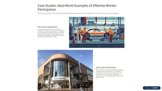 Case Studies: Real-World Examples of Effective Worker
Participation
Numerous organizations have successfully integrated WPM, demonstrating its practical application and positive impact across various industries.
The Semco Experiment
Brazilian manufacturer Semco operates on
principles of radical transparency and employee
self-management, allowing workers to set their
own salaries and choose their managers. This
model led to significant growth and innovation.
(Ricardo Semler, "Maverick", 1993)
John Lewis Partnership
This UK-based retail giant is entirely owned by its
employees, who are referred to as "Partners."
They share in the profits and have a say in how
the business is run, fostering exceptional
customer service and loyalty. (John Lewis Annual
Report, 2023)
 