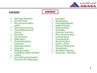  IMS Policy Statement
 Our HSE Vision
 Why we have to follow
safety?
 Site access & Security
 Personal Behavior and
Conduct
 Site safety
 Communication
 Safety Signs
 Personal Protection
Equipment.
 Reporting incidents
 Excavation
 Working at height –
Scaffoldings, Mobile Scaffolds
 Ladders
 Fire Fighting and prevention -
Know your fire extinguishers
CONTENTS
 Evacuation
 Housekeeping
 Flammable Materials
 Health & Painting
 Electrical Safety
 Tool Safety
 Working in Live Plant
 Plant and machineries
 Confined Space
 Compressed Air
 Manual Handling
 Cranes – Lifting
 Plant and Machineries
 Transportation
 Site Safety Inspection
 Wrong way – Right Way
6
CONTENTS
 