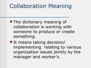 Collaboration Meaning

 The dictionary meaning of
  collaboration is working with
  someone to produce or create
  something.
 It means taking decision/
  implementing relating to various
  organization issues jointly by the
  manager and worker’s.
 