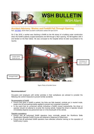 29 April 2016
Accident Advisory: Worker and Forklift Fell Through Opening
Ref: 1617005, WSH Alert accident notification dated 08 April 2016
On 2 Apr 2016, a worker was checking a forklift on the 4th storey of a building under construction
when the forklift suddenly surged backwards and fell through a floor opening. He fell together with it
and landed on the floor below. He was conveyed to the hospital where he later succumbed to his
injuries.
Figure: Photo of Accident Scene
Recommendations*
Occupiers and employers with similar activities in their workplaces are advised to consider the
following risk control measures to prevent similar accidents:
De-energisation of forklift
 Ensure that when a forklift is parked, the forks are fully lowered, controls put in neutral mode,
power shut off and parking brakes applied to prevent any unwanted movement.
 In the event that an unmanned vehicle (including a forklift) moved inadvertently, the driver or
operator should not attempt to re-enter the moving vehicle. Instead the driver or operator should
immediately disperse any personnel near or in the travel path of the vehicle.
Operator competency
 Ensure that all authorised forklift operators have minimally passed the Workforce Skills
Qualification Operate Forklift Course and obtained a Statement of Attainment.
 Ensure that all authorised forklift operators have attended refresher training on the operation of
forklift every 3 years.
Fall distance of
about 7 meters
Damaged Forklift
Location where
forklift fell from
 