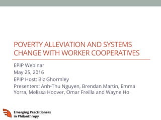 POVERTY ALLEVIATION AND SYSTEMS
CHANGE WITH WORKER COOPERATIVES
EPIP Webinar
May 25, 2016
EPIP Host: Biz Ghormley
Presenters: Anh-Thu Nguyen, Brendan Martin, Emma
Yorra, Melissa Hoover, Omar Freilla and Wayne Ho
 