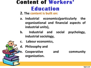 Content of Workers’
Education
2. The content is built on:
a. Industrial economics(particularly the
organizational and financial aspects of
industrial units),
b. Industrial and social psychology,
industrial sociology,
c. Labour economics,
d. Philosophy and
e. Cooperative and community
organization.
 