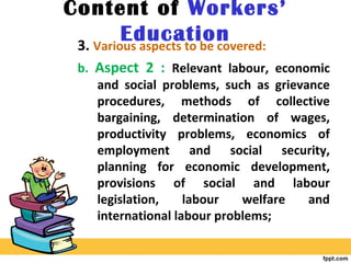Content of Workers’
Education3. Various aspects to be covered:
b. Aspect 2 : Relevant labour, economic
and social problems, such as grievance
procedures, methods of collective
bargaining, determination of wages,
productivity problems, economics of
employment and social security,
planning for economic development,
provisions of social and labour
legislation, labour welfare and
international labour problems;
 