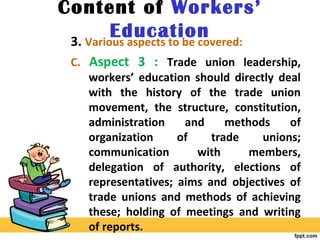 Content of Workers’
Education3. Various aspects to be covered:
C. Aspect 3 : Trade union leadership,
workers’ education should directly deal
with the history of the trade union
movement, the structure, constitution,
administration and methods of
organization of trade unions;
communication with members,
delegation of authority, elections of
representatives; aims and objectives of
trade unions and methods of achieving
these; holding of meetings and writing
of reports.
 