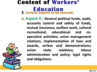 Content of Workers’
Education3. Various aspects to be covered:
d. Aspect 4 : General political funds, audit,
accounts control and safety of funds,
mutual insurance, welfare work, cultural
recreational, educational and co-
operative activities; union management
relations, implementation of laws and
awards, strikes and demonstrations;
union state relations; labour
administration and policy; legal rights
and obligations.
 