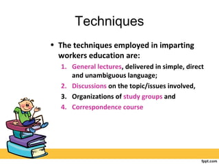 Techniques
• The techniques employed in imparting
workers education are:
1. General lectures, delivered in simple, direct
and unambiguous language;
2. Discussions on the topic/issues involved,
3. Organizations of study groups and
4. Correspondence course
 