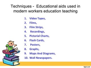 Techniques - Educational aids used in
modern workers education teaching
1. Video Tapes,
2. Films,
3. Film Strips,
4. Recordings,
5. Pictorial Charts,
6. Flash Cards,
7. Posters,
8. Graphs,
9. Maps And Diagrams,
10. Wall Newspapers.
 