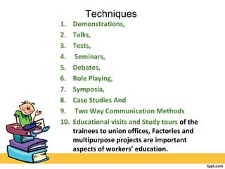 Techniques
1. Demonstrations,
2. Talks,
3. Tests,
4. Seminars,
5. Debates,
6. Role Playing,
7. Symposia,
8. Case Studies And
9. Two Way Communication Methods
10. Educational visits and Study tours of the
trainees to union offices, Factories and
multipurpose projects are important
aspects of workers’ education.
 