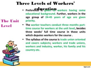 Three Levels of Workers’
education• Preference is given to workers having some
educational background. Further, workers in the
age group of 24-45 years of age are given
priority.
• The worker teachers conduct three months part-
time course for workers at the unit level, besides
three weeks’ full time course in those units
which deputes workers for the course .
• The syllabus of the course is trade union oriented
and covers subjects; workers and trade unions,
workers and industry, worker, his family and his
country etc.
The Unit
Level
 