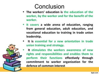 Conclusion
• The workers’ education is the education of the
worker, by the worker and for the benefit of the
worker.
• It covers a wide arena of education, ranging
from general education, adult education, and
vocational education to training in trade union
leadership.
• It is essential for a new orientation in trade
union training and strategy.
• It stimulates the workers awareness of new
rights and responsibilities and enables them to
perform their functions effectively through
commitment to worker organization for the
defence of common interest
 