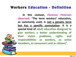 Workers Education - Definition
In this context, Florence Peterson
observed: “The term workers’ education,
as commonly used, is not a genetic term
but has a specific connotation. It is a
special kind of adult education designed to
give workers a better understanding of
their status problems, rights and
responsibilities as workers, as union
members, as consumers and as citizens”.
 