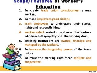 Scope/Features of worker’s
Education
1. To create trade union consciousness among
workers,
2. To make employees good citizens
3. Train employees to understand their status,
rights and responsibilities.
4. workers select curriculum and select the teachers
who have full sympathy with the working class.
5. Teaching institutions are owned, financed and
managed by the workers.
6. To increase the bargaining power of the trade
unions
7. To make the working class more sensible and
cooperative.
 