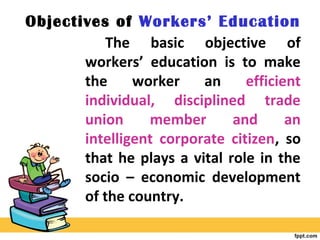 Objectives of Workers’ Education
The basic objective of
workers’ education is to make
the worker an efficient
individual, disciplined trade
union member and an
intelligent corporate citizen, so
that he plays a vital role in the
socio – economic development
of the country.
 