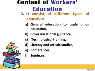 Content of Workers’
Education
1. It consist of different types of
education
a) General education to trade union
education,
b) Cover vocational guidance,
c) Technological training,
d) Literacy and artistic studies,
e) Conferences
f) Seminars.
 