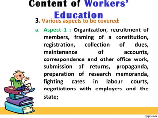 Content of Workers’
Education3. Various aspects to be covered:
a. Aspect 1 : Organization, recruitment of
members, framing of a constitution,
registration, collection of dues,
maintenance of accounts,
correspondence and other office work,
submission of returns, propaganda,
preparation of research memoranda,
fighting cases in labour courts,
negotiations with employers and the
state;
 