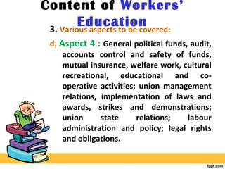 Content of Workers’
Education3. Various aspects to be covered:
d. Aspect 4 : General political funds, audit,
accounts control and safety of funds,
mutual insurance, welfare work, cultural
recreational, educational and co-
operative activities; union management
relations, implementation of laws and
awards, strikes and demonstrations;
union state relations; labour
administration and policy; legal rights
and obligations.
 