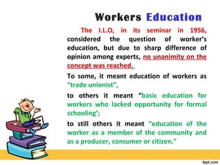 Workers Education
The I.L.O, in its seminar in 1956,
considered the question of worker’s
education, but due to sharp difference of
opinion among experts, no unanimity on the
concept was reached.
To some, it meant education of workers as
“trade unionist”,
to others it meant “basic education for
workers who lacked opportunity for formal
schooling’;
to still others it meant “education of the
worker as a member of the community and
as a producer, consumer or citizen.”
 
