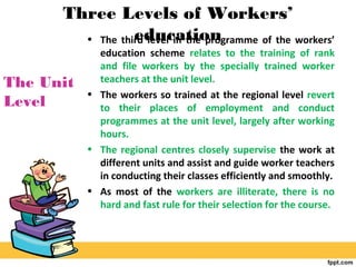 Three Levels of Workers’
education• The third level in the programme of the workers’
education scheme relates to the training of rank
and file workers by the specially trained worker
teachers at the unit level.
• The workers so trained at the regional level revert
to their places of employment and conduct
programmes at the unit level, largely after working
hours.
• The regional centres closely supervise the work at
different units and assist and guide worker teachers
in conducting their classes efficiently and smoothly.
• As most of the workers are illiterate, there is no
hard and fast rule for their selection for the course.
The Unit
Level
 