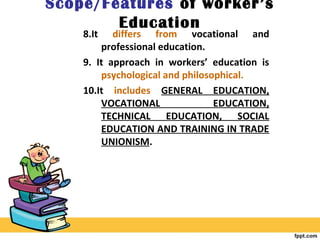 Scope/Features of worker’s
Education
8.It differs from vocational and
professional education.
9. It approach in workers’ education is
psychological and philosophical.
10.It includes GENERAL EDUCATION,
VOCATIONAL EDUCATION,
TECHNICAL EDUCATION, SOCIAL
EDUCATION AND TRAINING IN TRADE
UNIONISM.
 