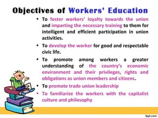 Objectives of Workers’ Education
• To foster workers’ loyalty towards the union
and imparting the necessary training to them for
intelligent and efficient participation in union
activities.
• To develop the worker for good and respectable
civic life.
• To promote among workers a greater
understanding of the country’s economic
environment and their privileges, rights and
obligations as union members and citizens.
• To promote trade union leadership
• To familiarize the workers with the capitalist
culture and philosophy
 