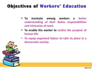 Objectives of Workers’ Education
• To inculcate among workers a better
understanding of their duties responsibilities
and intricacies of work
• To enable the worker to realise the purpose of
human life
• To equip organized labour to take its place in a
democratic society.
 