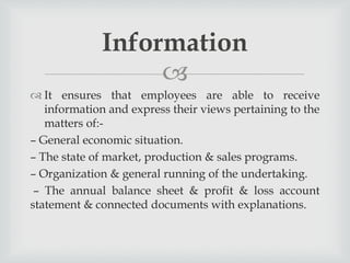 
 It ensures that employees are able to receive
information and express their views pertaining to the
matters of:-
– General economic situation.
– The state of market, production & sales programs.
– Organization & general running of the undertaking.
– The annual balance sheet & profit & loss account
statement & connected documents with explanations.
Information
 
