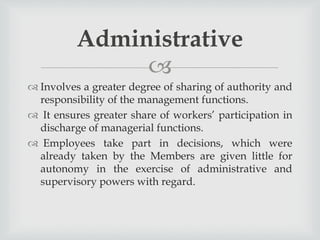 
 Involves a greater degree of sharing of authority and
responsibility of the management functions.
 It ensures greater share of workers’ participation in
discharge of managerial functions.
 Employees take part in decisions, which were
already taken by the Members are given little for
autonomy in the exercise of administrative and
supervisory powers with regard.
Administrative
 