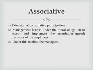 
 Extension of consultative participation
 Management here is under the moral obligation to
accept and implement the unanimous(agreed)
decisions of the employees.
 Under this method the managers.
Associative
 