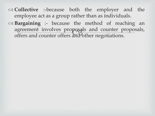 
 Collective :-because both the employer and the
employee act as a group rather than as individuals.
 Bargaining :- because the method of reaching an
agreement involves proposals and counter proposals,
offers and counter offers and other negotiations.
 