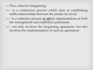 
 Thus collective bargaining:
 – is a continuous process which aims at establishing
stable relationships between the parties involved.
 – is a collective process in which representatives of both
the management and employees participate.
 – not only involves the bargaining agreement, but also
involves the implementation of such an agreement.
 