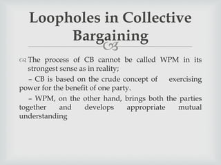 
 The process of CB cannot be called WPM in its
strongest sense as in reality;
– CB is based on the crude concept of exercising
power for the benefit of one party.
– WPM, on the other hand, brings both the parties
together and develops appropriate mutual
understanding
Loopholes in Collective
Bargaining
 