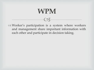
 Worker’s participation is a system where workers
and management share important information with
each other and participate in decision taking.
WPM
 