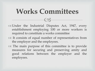 
 Under the Industrial Disputes Act, 1947, every
establishment employing 100 or more workers is
required to constitute a works committee
 It consists of equal number of representatives from
the employer and the employees.
 The main purpose of this committee is to provide
measures for securing and preserving amity and
good relations between the employer and the
employees.
Works Committees
 
