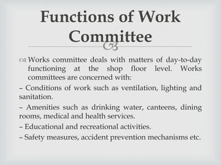 
 Works committee deals with matters of day-to-day
functioning at the shop floor level. Works
committees are concerned with:
– Conditions of work such as ventilation, lighting and
sanitation.
– Amenities such as drinking water, canteens, dining
rooms, medical and health services.
– Educational and recreational activities.
– Safety measures, accident prevention mechanisms etc.
Functions of Work
Committee
 