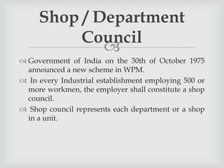 
 Government of India on the 30th of October 1975
announced a new scheme in WPM.
 In every Industrial establishment employing 500 or
more workmen, the employer shall constitute a shop
council.
 Shop council represents each department or a shop
in a unit.
Shop / Department
Council
 