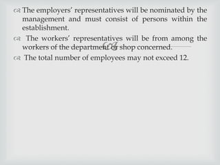 
 The employers’ representatives will be nominated by the
management and must consist of persons within the
establishment.
 The workers’ representatives will be from among the
workers of the department or shop concerned.
 The total number of employees may not exceed 12.
 