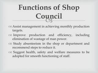 
 Assist management in achieving monthly production
targets.
 Improve production and efficiency, including
elimination of wastage of man power.
 Study absenteeism in the shop or department and
recommend steps to reduce it.
 Suggest health, safety and welfare measures to be
adopted for smooth functioning of staff.
Functions of Shop
Council
 