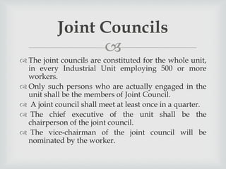 
 The joint councils are constituted for the whole unit,
in every Industrial Unit employing 500 or more
workers.
 Only such persons who are actually engaged in the
unit shall be the members of Joint Council.
 A joint council shall meet at least once in a quarter.
 The chief executive of the unit shall be the
chairperson of the joint council.
 The vice-chairman of the joint council will be
nominated by the worker.
Joint Councils
 