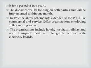
 It for a period of two years.
 The decisions will be binding on both parties and will be
implemented within one month.
 In 1977 the above scheme was extended to the PSUs like
commercial and service sector organizations employing
100 or more persons.
 The organizations include hotels, hospitals, railway and
road transport, post and telegraph offices, state
electricity boards.
 