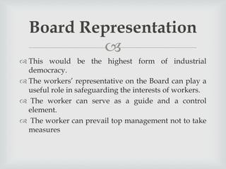 
 This would be the highest form of industrial
democracy.
 The workers’ representative on the Board can play a
useful role in safeguarding the interests of workers.
 The worker can serve as a guide and a control
element.
 The worker can prevail top management not to take
measures
Board Representation
 