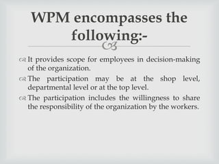 
 It provides scope for employees in decision-making
of the organization.
 The participation may be at the shop level,
departmental level or at the top level.
 The participation includes the willingness to share
the responsibility of the organization by the workers.
WPM encompasses the
following:-
 