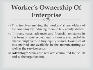 
 This involves making the workers’ shareholders of
the company by inducing them to buy equity shares.
 In many cases, advances and financial assistance in
the form of easy repayment options are extended to
enable employees to buy equity shares. Examples of
this method are available in the manufacturing as
well as the service sector.
 Advantage: Makes the workers committed to the job
and to the organization.
Worker’s Ownership Of
Enterprise
 