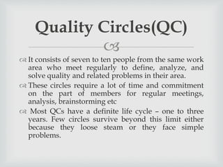 
 It consists of seven to ten people from the same work
area who meet regularly to define, analyze, and
solve quality and related problems in their area.
 These circles require a lot of time and commitment
on the part of members for regular meetings,
analysis, brainstorming etc
 Most QCs have a definite life cycle – one to three
years. Few circles survive beyond this limit either
because they loose steam or they face simple
problems.
Quality Circles(QC)
 