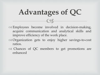 
 Employees become involved in decision-making,
acquire communication and analytical skills and
improve efficiency of the work place.
 Organization gets to enjoy higher savings-to-cost
ratios.
 Chances of QC members to get promotions are
enhanced
Advantages of QC
 
